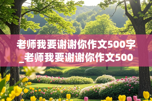 老师我要谢谢你作文500字_老师我要谢谢你作文500字六年级