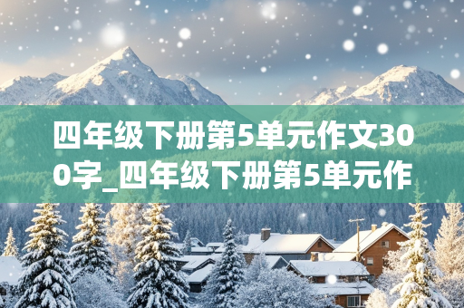 四年级下册第5单元作文300字_四年级下册第5单元作文300字游