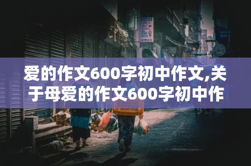 爱的作文600字初中作文,关于母爱的作文600字初中作文