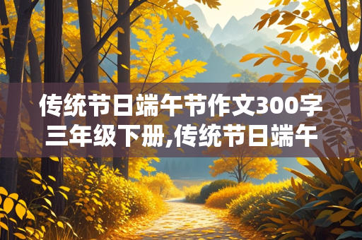 传统节日端午节作文300字三年级下册,传统节日端午节作文300字三年级下册优秀作文