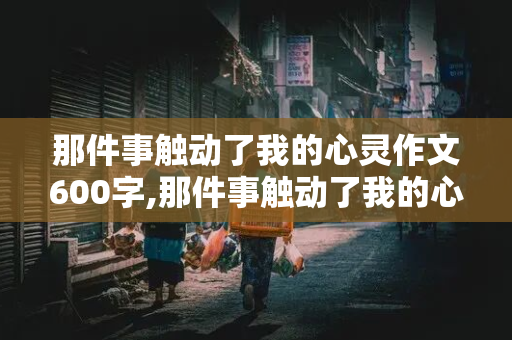 那件事触动了我的心灵作文600字,那件事触动了我的心灵作文600字记叙文