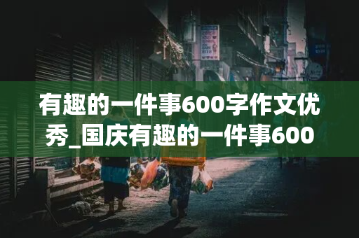 有趣的一件事600字作文优秀_国庆有趣的一件事600字作文优秀