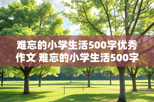 难忘的小学生活500字优秀作文 难忘的小学生活500字优秀作文免费