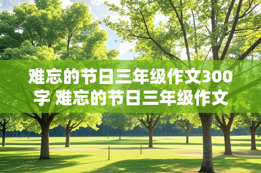 难忘的节日三年级作文300字 难忘的节日三年级作文300字可抄