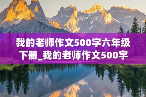 我的老师作文500字六年级下册_我的老师作文500字六年级下册