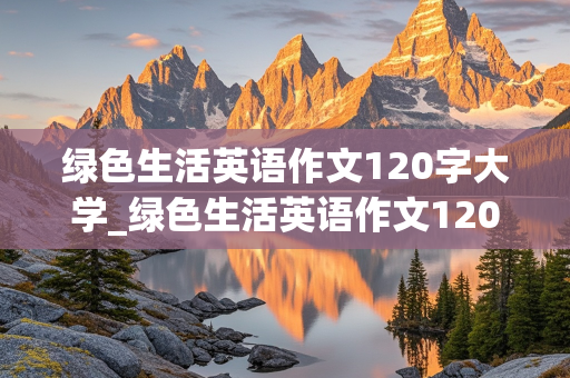 绿色生活英语作文120字大学_绿色生活英语作文120字大学有论据论点