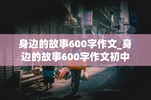 身边的故事600字作文_身边的故事600字作文初中