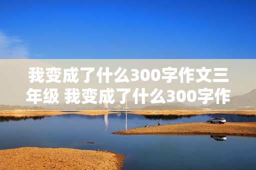 我变成了什么300字作文三年级 我变成了什么300字作文三年级下册