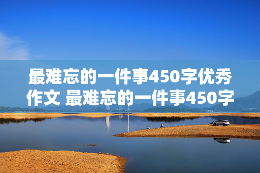 最难忘的一件事450字优秀作文 最难忘的一件事450字优秀作文图片大全