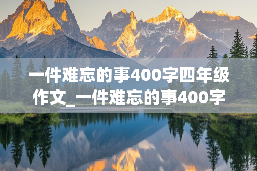 一件难忘的事400字四年级作文_一件难忘的事400字四年级作文免费