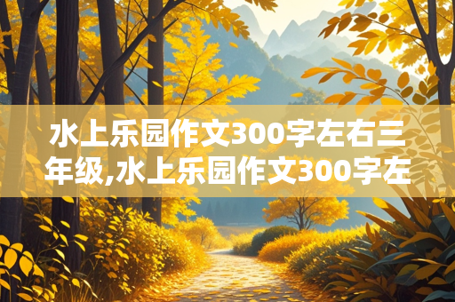 水上乐园作文300字左右三年级,水上乐园作文300字左右三年级上册