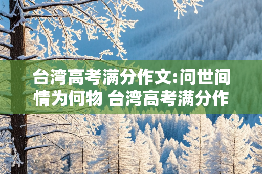 台湾高考满分作文:问世间情为何物 台湾高考满分作文问世间情为何物