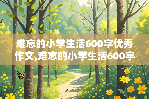 难忘的小学生活600字优秀作文,难忘的小学生活600字优秀作文免费