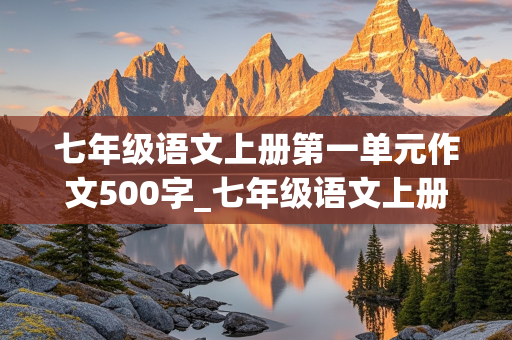 七年级语文上册第一单元作文500字_七年级语文上册第一单元作文500字左右