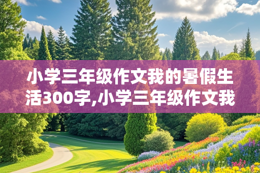 小学三年级作文我的暑假生活300字,小学三年级作文我的暑假生活300字左右