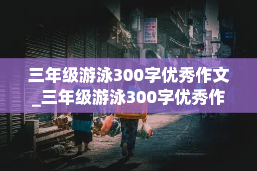 三年级游泳300字优秀作文_三年级游泳300字优秀作文免费