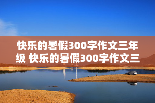 快乐的暑假300字作文三年级 快乐的暑假300字作文三年级下册