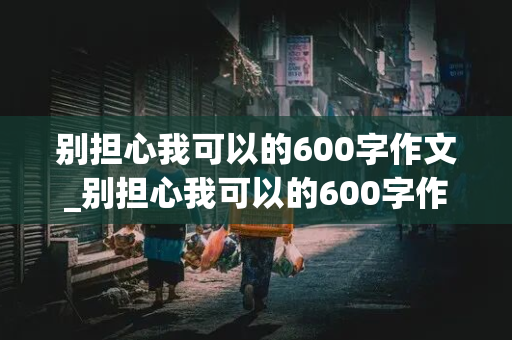 别担心我可以的600字作文_别担心我可以的600字作文初三