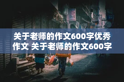 关于老师的作文600字优秀作文 关于老师的作文600字优秀作文初一