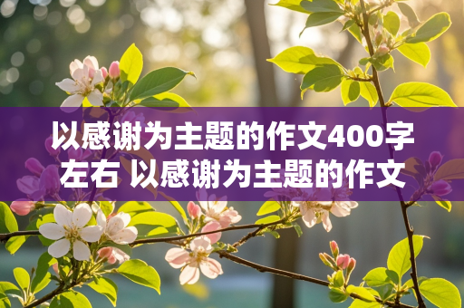 以感谢为主题的作文400字左右 以感谢为主题的作文400字左右可以写什么