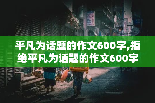 平凡为话题的作文600字,拒绝平凡为话题的作文600字