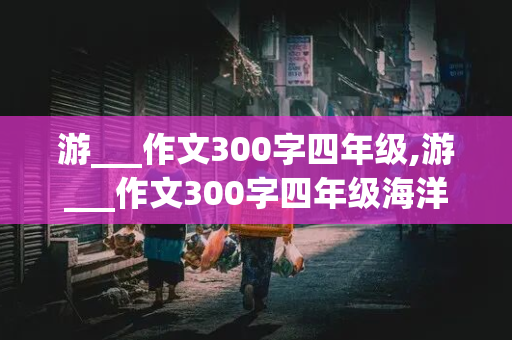 游___作文300字四年级,游___作文300字四年级海洋公园