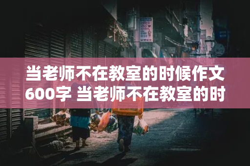 当老师不在教室的时候作文600字 当老师不在教室的时候作文600字怎么写