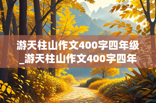 游天柱山作文400字四年级_游天柱山作文400字四年级优秀