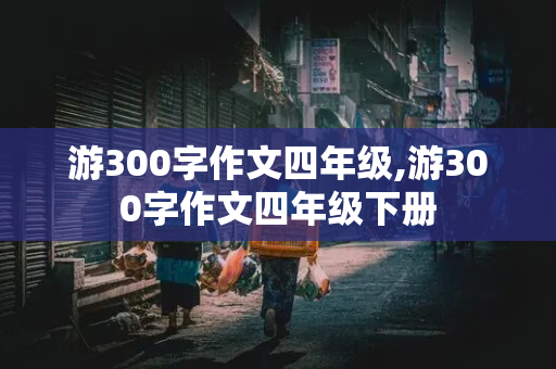 游300字作文四年级,游300字作文四年级下册