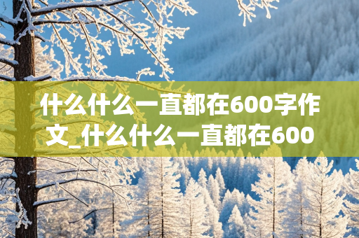 什么什么一直都在600字作文_什么什么一直都在600字作文,比较新颖