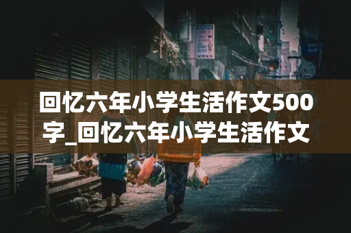 回忆六年小学生活作文500字_回忆六年小学生活作文500字左右