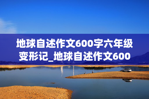 地球自述作文600字六年级变形记_地球自述作文600字六年级变形记评语