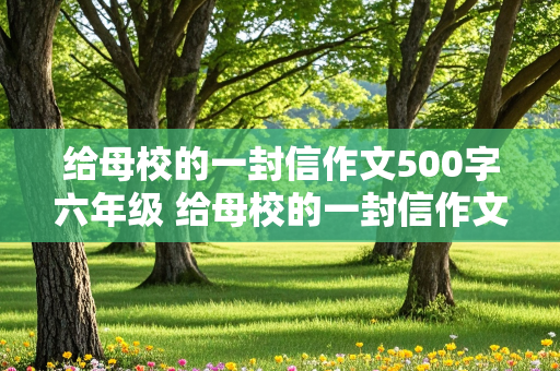 给母校的一封信作文500字六年级 给母校的一封信作文500字六年级形容校园的词