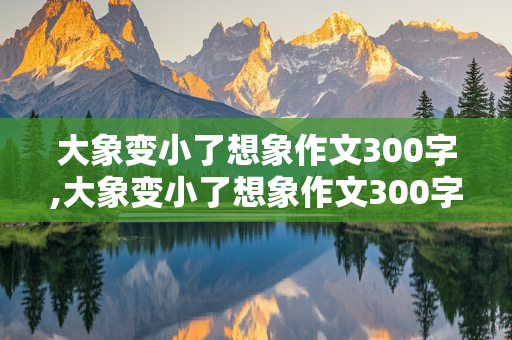 大象变小了想象作文300字,大象变小了想象作文300字三年级