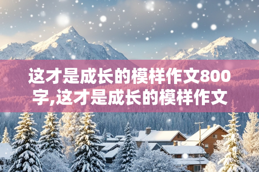 这才是成长的模样作文800字,这才是成长的模样作文800字高中