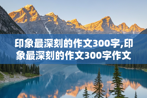 印象最深刻的作文300字,印象最深刻的作文300字作文