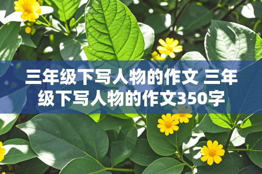 三年级下写人物的作文 三年级下写人物的作文350字