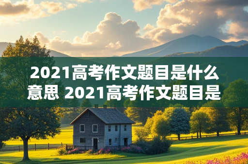 2021高考作文题目是什么意思 2021高考作文题目是什么意思呢