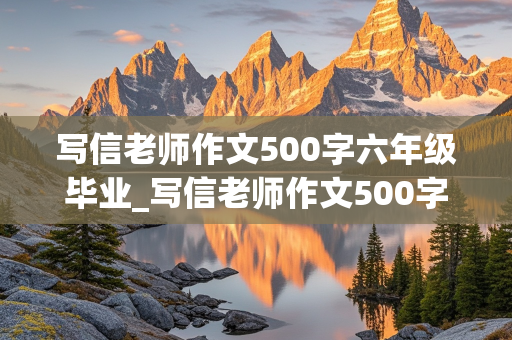 写信老师作文500字六年级毕业_写信老师作文500字六年级毕业一个具体的实例