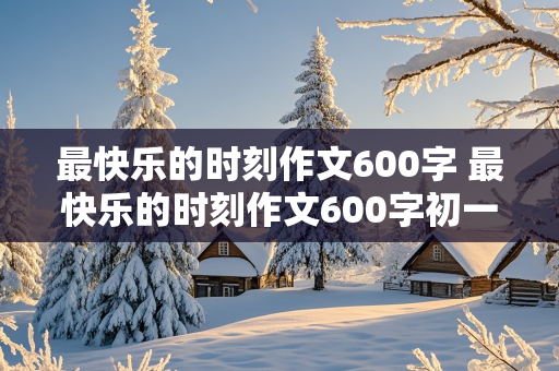 最快乐的时刻作文600字 最快乐的时刻作文600字初一