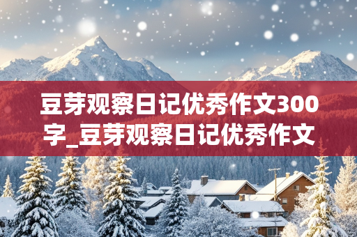 豆芽观察日记优秀作文300字_豆芽观察日记优秀作文300字四篇