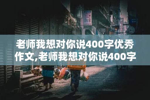 老师我想对你说400字优秀作文,老师我想对你说400字优秀作文四年级