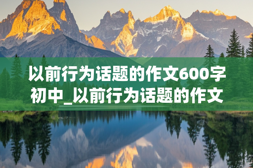 以前行为话题的作文600字初中_以前行为话题的作文600字初中题目