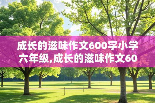 成长的滋味作文600字小学六年级,成长的滋味作文600字小学六年级上册