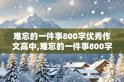 难忘的一件事800字优秀作文高中,难忘的一件事800字优秀作文高中生