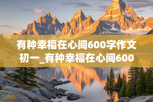 有种幸福在心间600字作文初一_有种幸福在心间600字作文初一下册