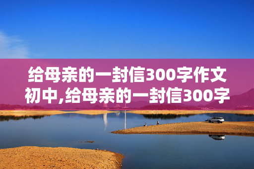 给母亲的一封信300字作文初中,给母亲的一封信300字作文初中困惑小学