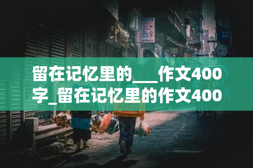 留在记忆里的___作文400字_留在记忆里的作文400字