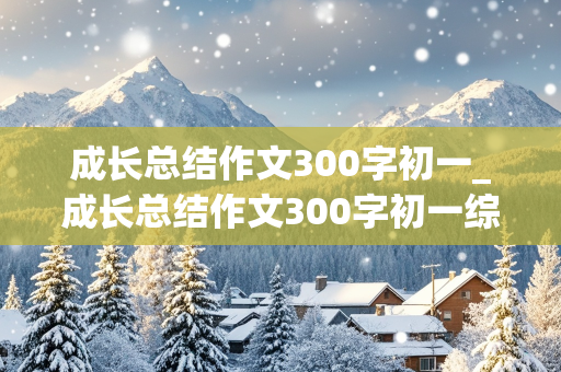 成长总结作文300字初一_成长总结作文300字初一综合素质评价