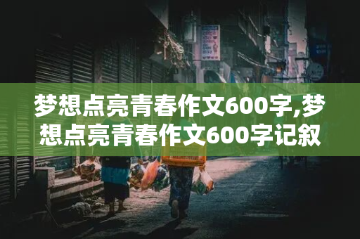 梦想点亮青春作文600字,梦想点亮青春作文600字记叙文